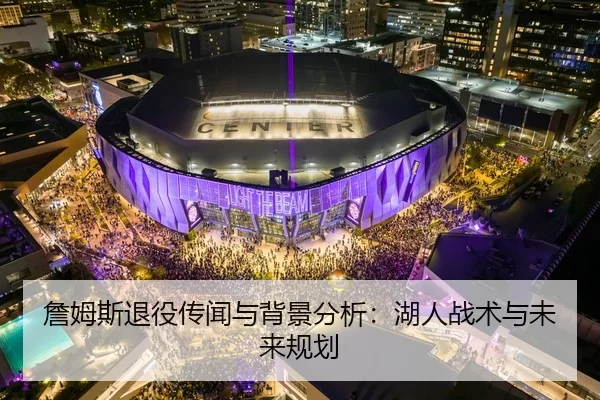 詹姆斯退役传闻与背景分析：湖人战术与未来规划