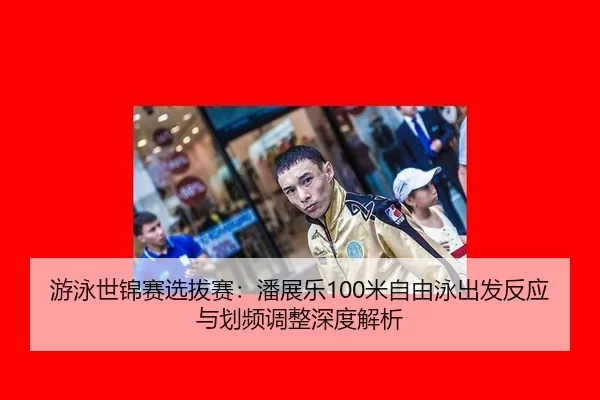 游泳世锦赛选拔赛：潘展乐100米自由泳出发反应与划频调整深度解析